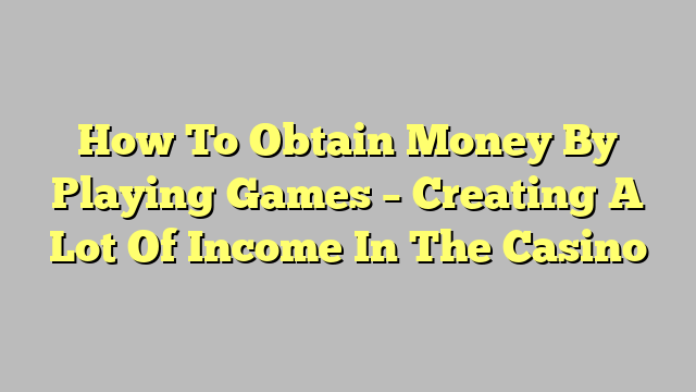 How To Obtain Money By Playing Games – Creating A Lot Of Income In The Casino